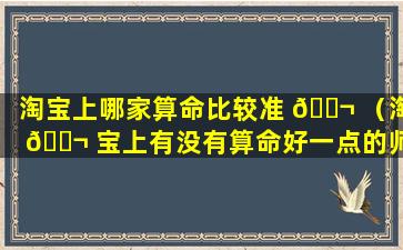 淘宝上哪家算命比较准 🐬 （淘 🐬 宝上有没有算命好一点的师傅）